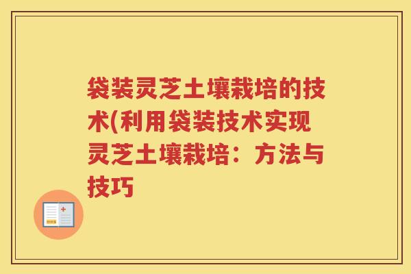 袋装灵芝土壤栽培的技术(利用袋装技术实现灵芝土壤栽培:方法与技巧 袋装灵芝土壤栽培的技术(利用袋装技术实现灵芝土壤栽培:方法与技巧