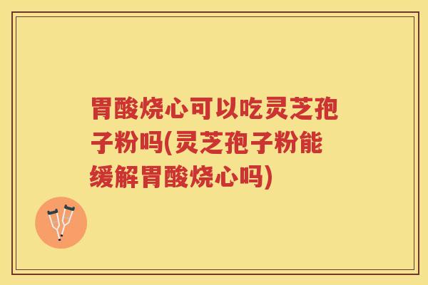 胃酸烧心可以吃灵芝孢子粉吗(灵芝孢子粉能缓解胃酸烧心吗)
