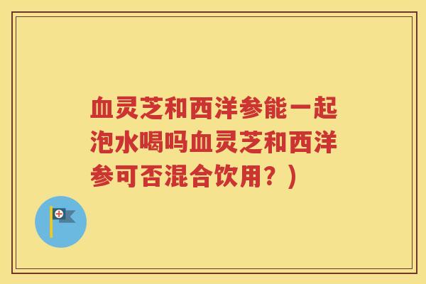 血灵芝和西洋参能一起泡水喝吗血灵芝和西洋参可否混合饮用？)