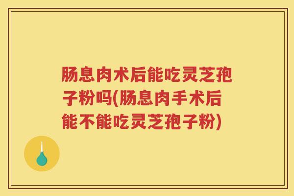 肠息肉术后能吃灵芝孢子粉吗(肠息肉手术后能不能吃灵芝孢子粉)