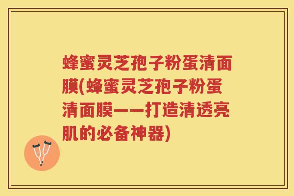 蜂蜜灵芝孢子粉蛋清面膜(蜂蜜灵芝孢子粉蛋清面膜——打造清透亮肌的必备神器)