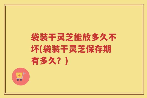 袋装干灵芝能放多久不坏(袋装干灵芝保存期有多久？)