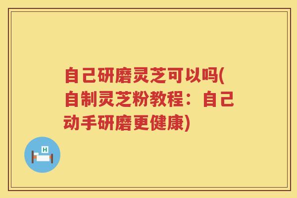 自己研磨灵芝可以吗(自制灵芝粉教程：自己动手研磨更健康)