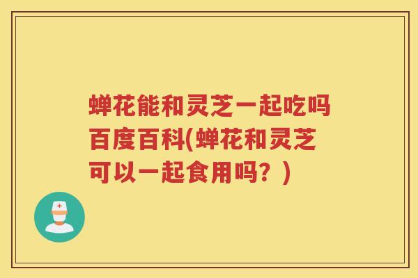 蝉花能和灵芝一起吃吗百度百科(蝉花和灵芝可以一起食用吗？)