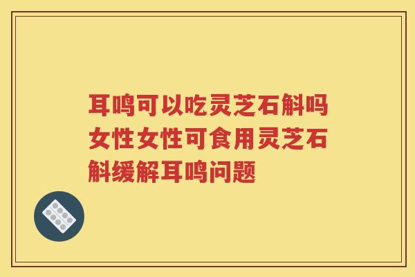 耳鸣可以吃灵芝石斛吗女性女性可食用灵芝石斛缓解耳鸣问题