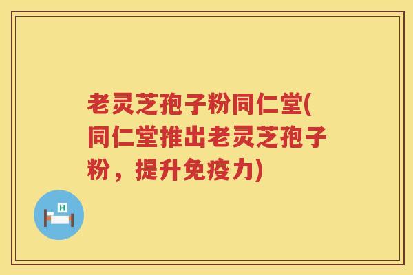 老灵芝孢子粉同仁堂(同仁堂推出老灵芝孢子粉，提升免疫力)