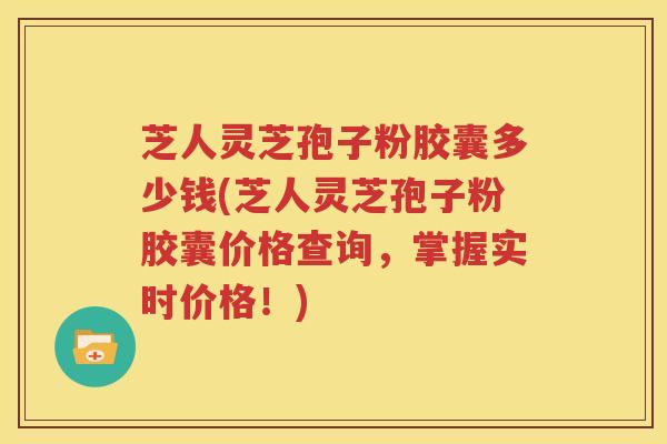 芝人灵芝孢子粉胶囊多少钱(芝人灵芝孢子粉胶囊价格查询，掌握实时价格！)