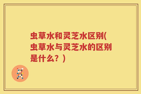 虫草水和灵芝水区别(虫草水与灵芝水的区别是什么？)