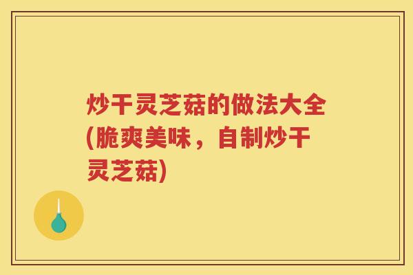 炒干灵芝菇的做法大全(脆爽美味，自制炒干灵芝菇)