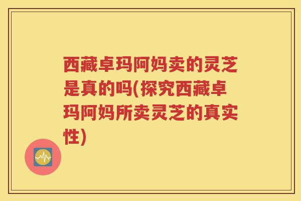 西藏卓玛阿妈卖的灵芝是真的吗(探究西藏卓玛阿妈所卖灵芝的真实性) 西藏卓玛阿妈卖的灵芝是真的吗(探究西藏卓玛阿妈所卖灵芝的真实性)
