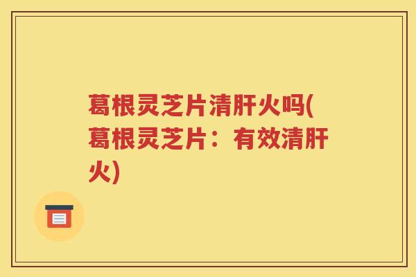 葛根灵芝片清火吗(葛根灵芝片：有效清火)