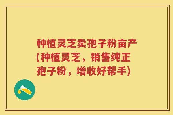 种植灵芝卖孢子粉亩产(种植灵芝，销售纯正孢子粉，增收好帮手)