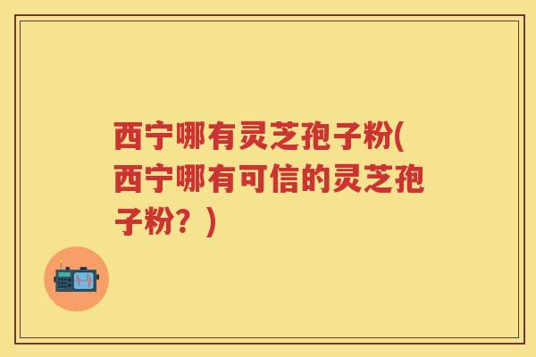 西宁哪有灵芝孢子粉(西宁哪有可信的灵芝孢子粉？)