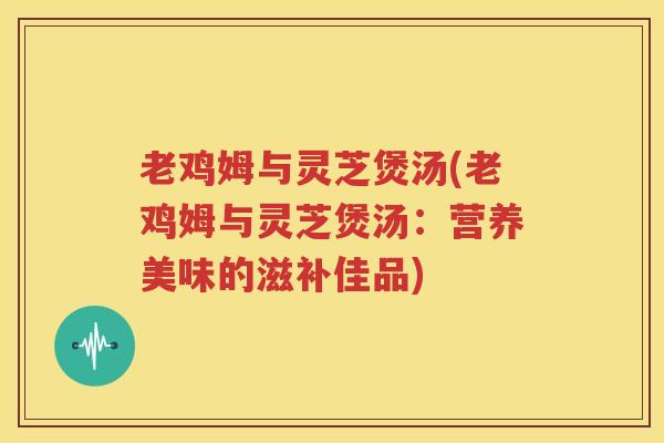 老鸡姆与灵芝煲汤(老鸡姆与灵芝煲汤：营养美味的滋补佳品)