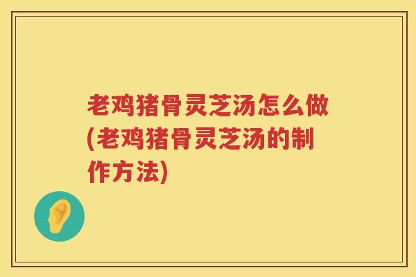 老鸡猪骨灵芝汤怎么做(老鸡猪骨灵芝汤的制作方法)