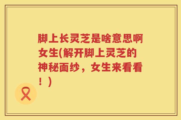 脚上长灵芝是啥意思啊女生(解开脚上灵芝的神秘面纱，女生来看看！)