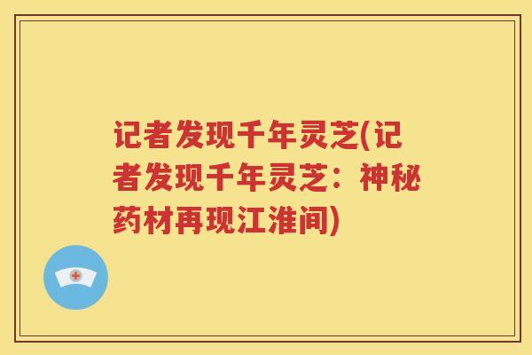 记者发现千年灵芝(记者发现千年灵芝：神秘药材再现江淮间)