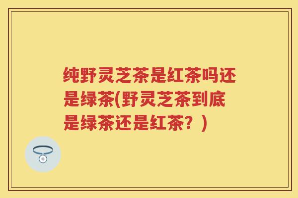 纯野灵芝茶是红茶吗还是绿茶(野灵芝茶到底是绿茶还是红茶？)