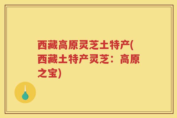 西藏高原灵芝土特产(西藏土特产灵芝：高原之宝)
