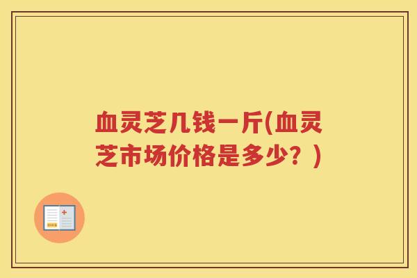 血灵芝几钱一斤(血灵芝市场价格是多少？)