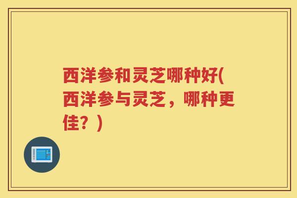 西洋参和灵芝哪种好(西洋参与灵芝，哪种更佳？)