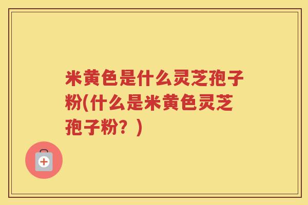 米黄色是什么灵芝孢子粉(什么是米黄色灵芝孢子粉？)