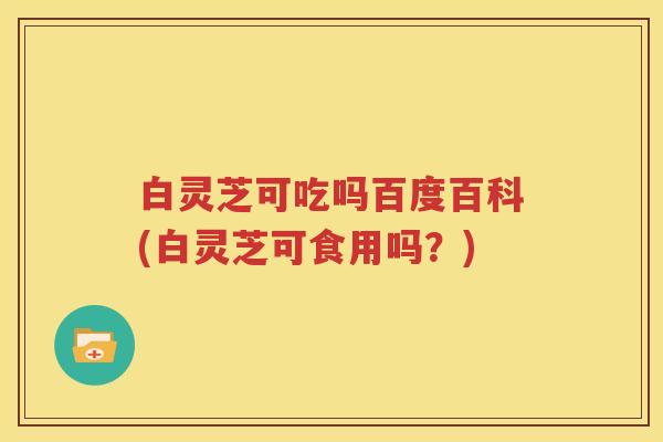 白灵芝可吃吗百度百科(白灵芝可食用吗？)