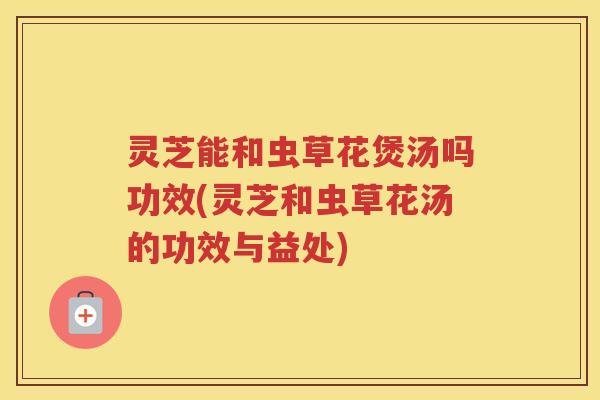 灵芝能和虫草花煲汤吗功效(灵芝和虫草花汤的功效与益处)