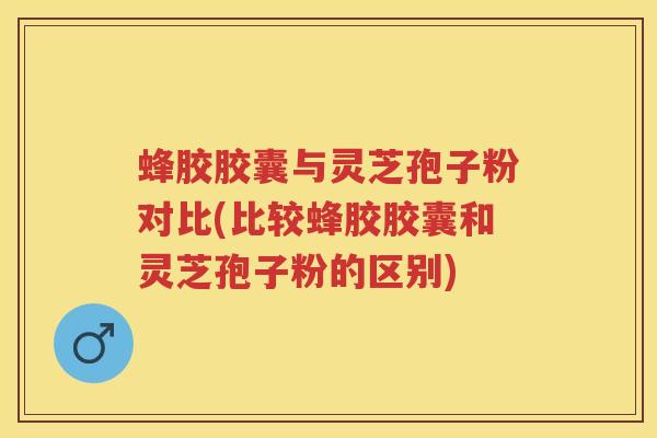 蜂胶胶囊与灵芝孢子粉对比(比较蜂胶胶囊和灵芝孢子粉的区别)