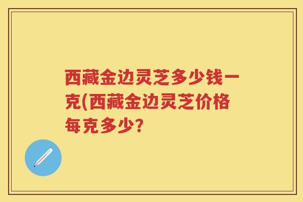 西藏金边灵芝多少钱一克(西藏金边灵芝价格每克多少？