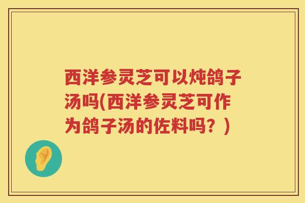 西洋参灵芝可以炖鸽子汤吗(西洋参灵芝可作为鸽子汤的佐料吗？)