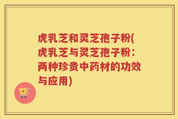 虎乳芝和灵芝孢子粉(虎乳芝与灵芝孢子粉：两种珍贵中药材的功效与应用)