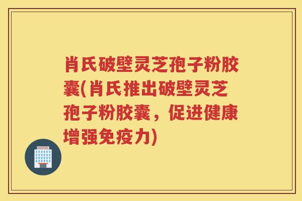 肖氏破壁灵芝孢子粉胶囊(肖氏推出破壁灵芝孢子粉胶囊，促进健康增强免疫力)