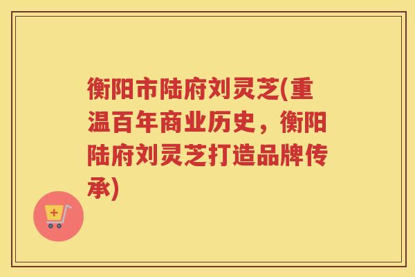 衡阳市陆府刘灵芝(重温百年商业历史，衡阳陆府刘灵芝打造品牌传承)