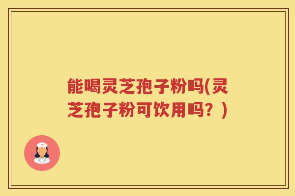 能喝灵芝孢子粉吗(灵芝孢子粉可饮用吗？)