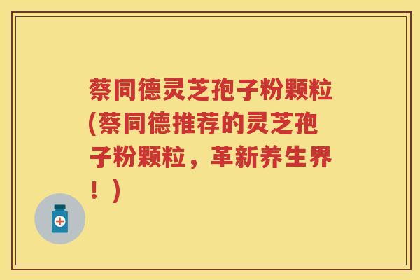 蔡同德灵芝孢子粉颗粒(蔡同德推荐的灵芝孢子粉颗粒,革新养生界!) 蔡同德灵芝孢子粉颗粒(蔡同德推荐的灵芝孢子粉颗粒,革新养生界!)
