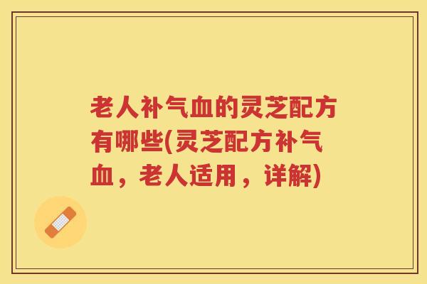 老人补气血的灵芝配方有哪些(灵芝配方补气血，老人适用，详解)