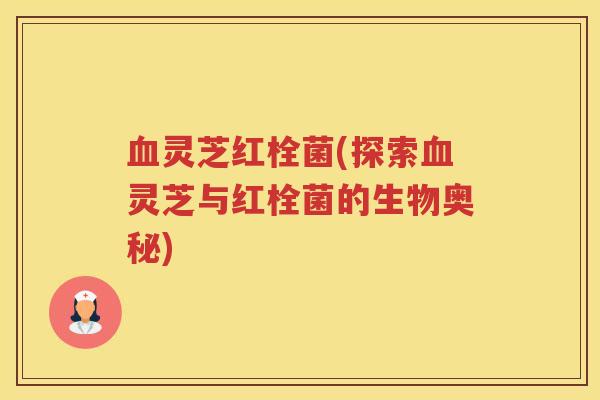 血灵芝红栓菌(探索血灵芝与红栓菌的生物奥秘)