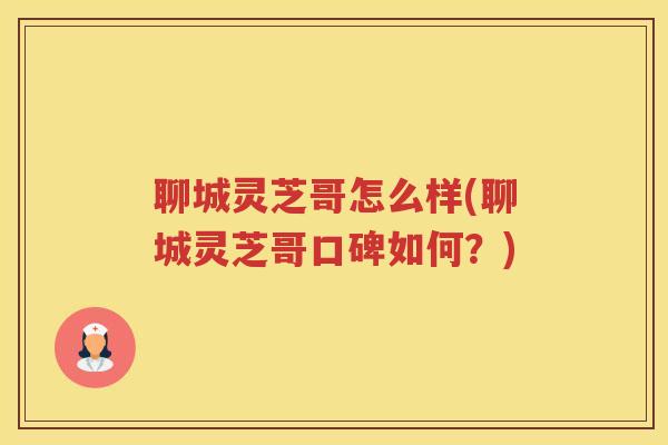 聊城灵芝哥怎么样(聊城灵芝哥口碑如何？)