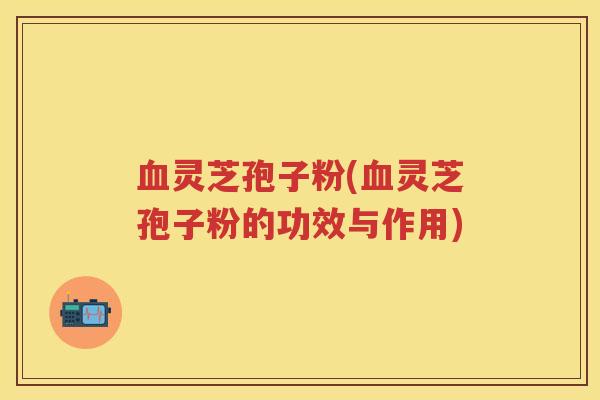 血灵芝孢子粉(血灵芝孢子粉的功效与作用)