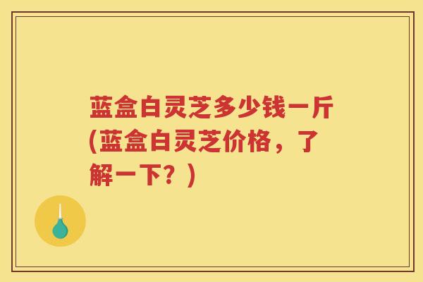蓝盒白灵芝多少钱一斤(蓝盒白灵芝价格，了解一下？)