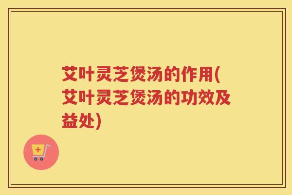 艾叶灵芝煲汤的作用(艾叶灵芝煲汤的功效及益处)