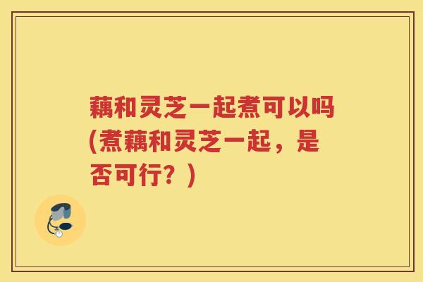 藕和灵芝一起煮可以吗(煮藕和灵芝一起，是否可行？)