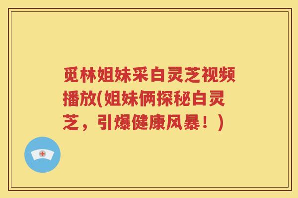 觅林姐妹采白灵芝视频播放(姐妹俩探秘白灵芝，引爆健康风暴！)