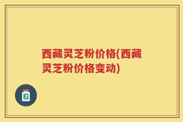 西藏灵芝粉价格(西藏灵芝粉价格变动)