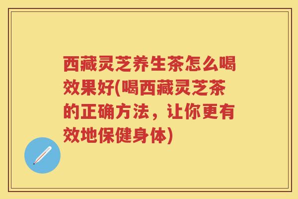 西藏灵芝养生茶怎么喝效果好(喝西藏灵芝茶的正确方法，让你更有效地保健身体)