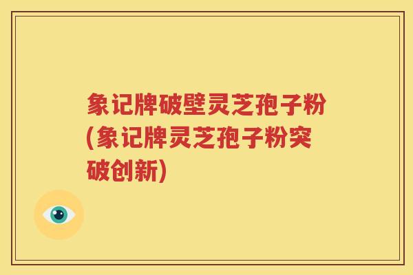 象记牌破壁灵芝孢子粉(象记牌灵芝孢子粉突破创新)