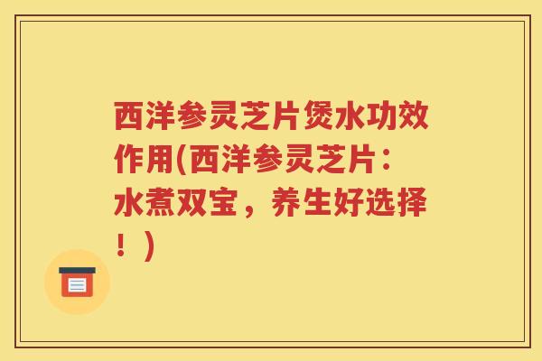 西洋参灵芝片煲水功效作用(西洋参灵芝片：水煮双宝，养生好选择！)