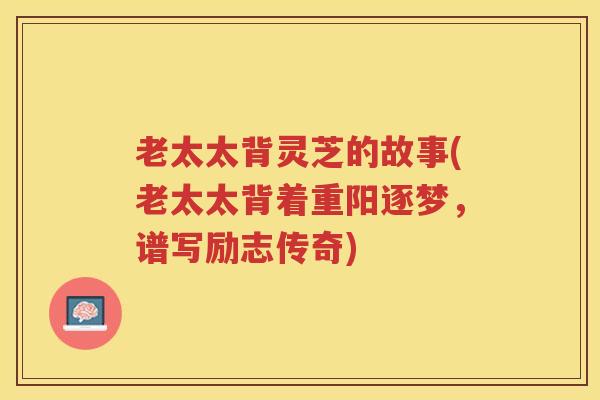 老太太背灵芝的故事(老太太背着重阳逐梦，谱写励志传奇)