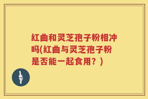 红曲和灵芝孢子粉相冲吗(红曲与灵芝孢子粉是否能一起食用？)